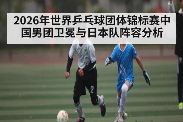 2026年世界乒乓球团体锦标赛中国男团卫冕与日本队阵容分析 | kaiyun