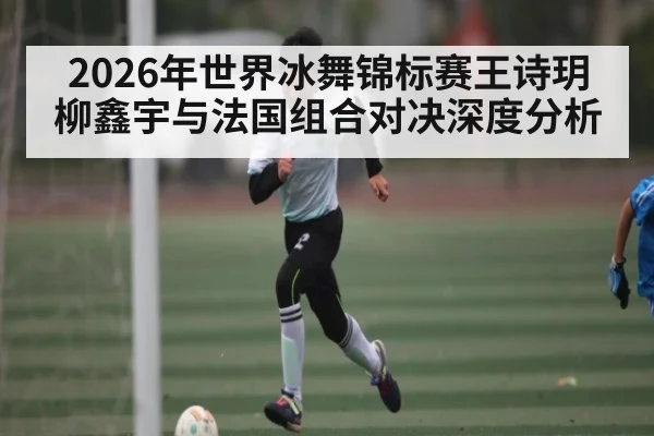 2026年世界冰舞锦标赛王诗玥柳鑫宇与法国组合对决深度分析 | kaiyun